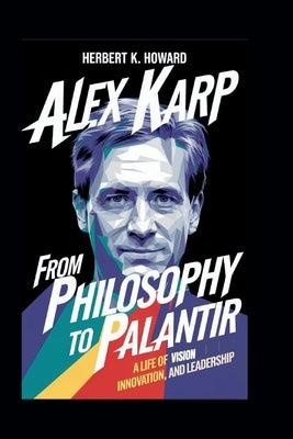 Alex Karp: From Philosophy to Palantir - A Life of Vision, Innovation, and Leadership by K. Howard, Herbert
