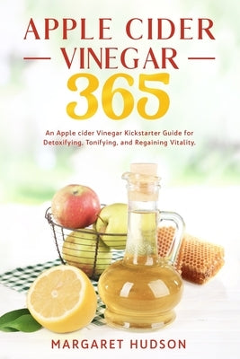 Apple Cider Vinegar 365: An Apple Cider Vinegar Kickstarter Guide for Detoxifying, Tonifying and Regaining Vitality! by Hudson, Margaret