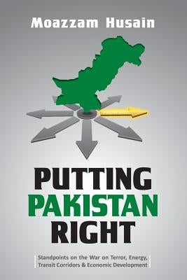 Putting Pakistan Right: Standpoints on the War on Terror, Energy, Transit Corridors & Economic Development by Husain, Moazzam