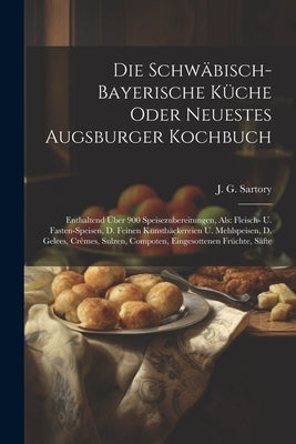 Die Schwäbisch-bayerische Küche Oder Neuestes Augsburger Kochbuch: Enthaltend Über 900 Speisezubereitungen, Als: Fleisch- U. Fasten-speisen, D. Feinen by Sartory, J. G.