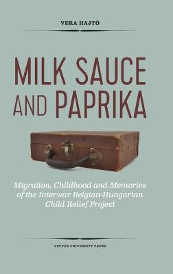 Milk Sauce and Paprika: Migration, Childhood and Memories of the Interwar Belgian-Hungarian Child Relief Project by Hajtó, Vera