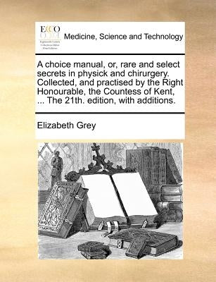 A Choice Manual, Or, Rare and Select Secrets in Physick and Chirurgery. Collected, and Practised by the Right Honourable, the Countess of Kent, ... th by Grey, Elizabeth