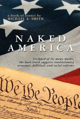 Naked America: Stripped of Its Many Myths, The Bare Truth Suggests Revolutionary Economic, Political and Social Reforms by Smith, Michael A.