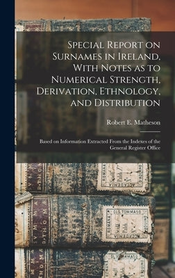 Special Report on Surnames in Ireland, With Notes as to Numerical Strength, Derivation, Ethnology, and Distribution; Based on Information Extracted Fr by Matheson, Robert E.