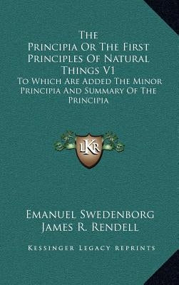 The Principia Or The First Principles Of Natural Things V1: To Which Are Added The Minor Principia And Summary Of The Principia by Swedenborg, Emanuel
