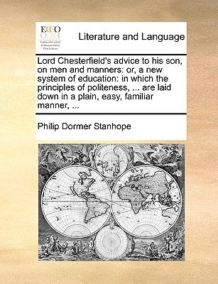 Lord Chesterfield's Advice to His Son, on Men and Manners: Or, a New System of Education: In Which the Principles of Politeness, ... Are Laid Down in by Stanhope, Philip Dormer