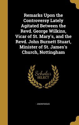 Remarks Upon the Controversy Lately Agitated Between the Revd. George Wilkins, Vicar of St. Mary's, and the Revd. John Burnett Stuart, Minister of St. by Anonymous