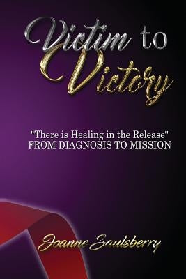 Victim to Victory There is Healing in the Release: From Diagnosis to Mission by Saulsberry, Joanne