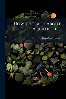 How to Teach About Aquatic Life: Fishes, Shellfish, Reptiles and Their Life-History by Payne, Frank Owen