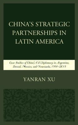 China's Strategic Partnerships in Latin America: Case Studies of China's Oil Diplomacy in Argentina, Brazil, Mexico, and Venezuela, 1991-2015 by Xu, Yanran