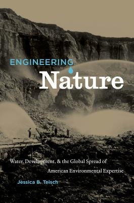 Engineering Nature: Water, Development, & the Global Spread of American Environmental Expertise by Teisch, Jessica B.