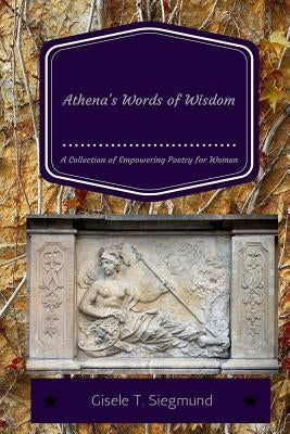 Athena's Words of Wisdom: A Collection of Empowering Poetry for Women: Athena's Words of Wisdom: A Collection of Empowering Poetry for Women by Siegmund, Gisele T.
