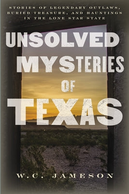Unsolved Mysteries of Texas: Stories of Legendary Outlaws, Buried Treasure, and Hauntings in the Lone Star State by Jameson, W. C.