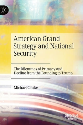 American Grand Strategy and National Security: The Dilemmas of Primacy and Decline from the Founding to Trump by Clarke, Michael