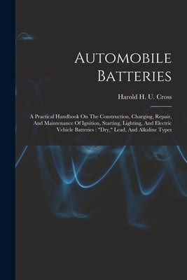 Automobile Batteries: A Practical Handbook On The Construction, Charging, Repair, And Maintenance Of Ignition, Starting, Lighting, And Elect by Harold H U Cross