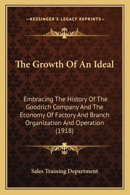 The Growth Of An Ideal: Embracing The History Of The Goodrich Company And The Economy Of Factory And Branch Organization And Operation (1918) by Sales Training Department