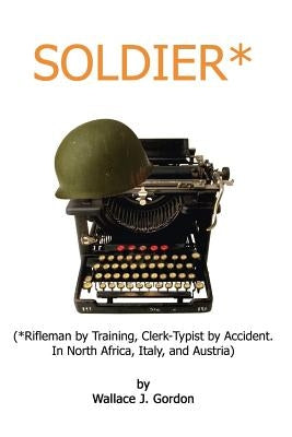 Soldier*: (*Rifleman by Training, Clerk-Typist by Accident. In North Africa, Italy, and Austria) by Gordon, Wallace J.