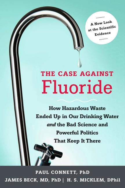 The Case Against Fluoride: How Hazardous Waste Ended Up in Our Drinking Water and the Bad Science and Powerful Politics That Keep It There by Connett, Paul