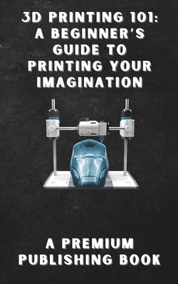 3D Printing 101: A Beginner's Guide to Printing Your Imagination by Publishing, Premium