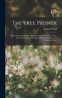 The Tree Pruner: Being a Practical Manual On the Pruning of Fruit Trees, Etc., Also Treating of the Pruning of Shrubs, Climbers, and Fl by Wood, Samual