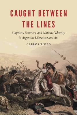 Caught Between the Lines: Captives, Frontiers, and National Identity in Argentine Literature and Art by Riobo, Carlos