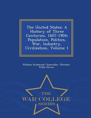 The United States: A History of Three Centuries, 1607-1904; Population, Politics, War, Industry, Civilization, Volume 1 - War College Series by Chancellor, William Estabrook