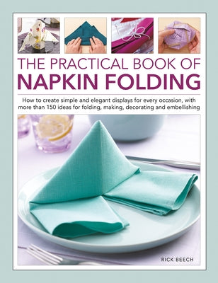 The Practical Book of Napkin Folding: How to Create Simple and Elegant Displays for Every Occasion, with More Than 150 Ideas for Folding, Making, Deco by Beech, Rick