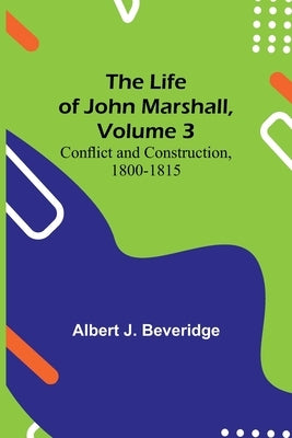 The Life of John Marshall, Volume 3: Conflict and construction, 1800-1815 by J. Beveridge, Albert
