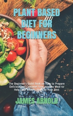 Plant Based Diet for Beginners: The Beginner's Guild Book on How to Prepare Delicious and Consume Your Healthy Meal to Help Lose Weight and Live Your by Arnold, James