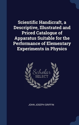 Scientific Handicraft, a Descriptive, Illustrated and Priced Catalogue of Apparatus Suitable for the Performance of Elementary Experiments in Physics by Griffin, John Joseph