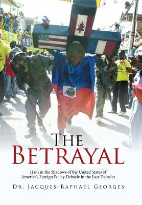 The Betrayal: Haiti in the Shadows of the United States of America's Foreign Policy Debacle in the Last Decades by Georges, Jacques-Raphaël