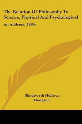 The Relation Of Philosophy To Science, Physical And Psychological: An Address (1884) by Hodgson, Shadworth Hollway