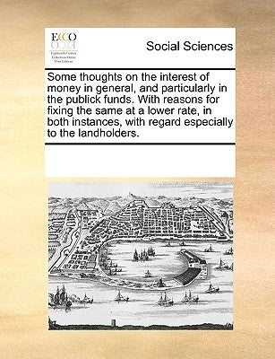 Some Thoughts on the Interest of Money in General, and Particularly in the Publick Funds. with Reasons for Fixing the Same at a Lower Rate, in Both In by Multiple Contributors