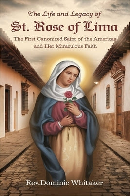 The Life and Legacy of St. Rose of Lima: The First Canonized Saint of the Americas and Her Miraculous Faith by Whitaker, Dominic