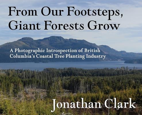 From Our Footsteps, Giant Forests Grow: A Photographic Introspection of British Columbia's Coastal Tree Planting Industry by Clark, Jonathan