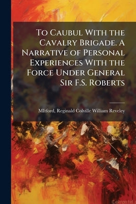 To Caubul With the Cavalry Brigade. A Narrative of Personal Experiences With the Force Under General Sir F.S. Roberts by Mitford, Reginald Colville William Re