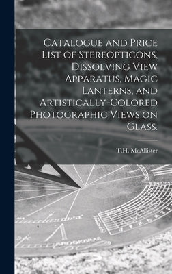 Catalogue and Price List of Stereopticons, Dissolving View Apparatus, Magic Lanterns, and Artistically-colored Photographic Views on Glass. by T. H. McAllister (New York, N. y. ).