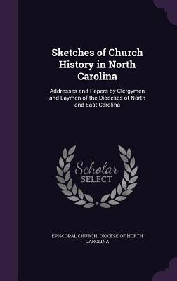 Sketches of Church History in North Carolina: Addresses and Papers by Clergymen and Laymen of the Dioceses of North and East Carolina by Episcopal Church Diocese of North Carol