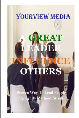 A Great Leaders Infulence Others: Proven Way to Lead People Uprightly Without Stress by Media, Yourview