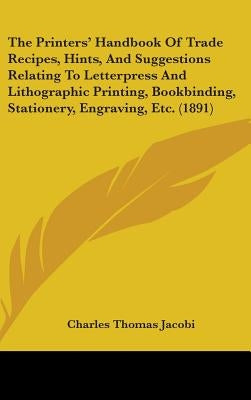The Printers' Handbook Of Trade Recipes, Hints, And Suggestions Relating To Letterpress And Lithographic Printing, Bookbinding, Stationery, Engraving, by Jacobi, Charles Thomas