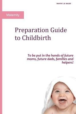 Preparation Guide to Childbirth: To be put in the hands of future moms, future dads, families and helpers! by Bauer, Martin Lb
