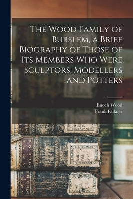 The Wood Family of Burslem, a Brief Biography of Those of its Members who Were Sculptors, Modellers and Potters by Falkner, Frank