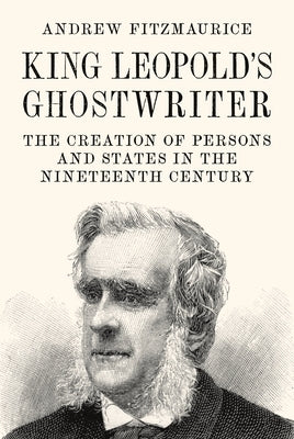 King Leopold's Ghostwriter: The Creation of Persons and States in the Nineteenth Century by Fitzmaurice, Andrew