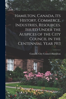 Hamilton, Canada, its History, Commerce, Industries, Resources. Issued Under the Auspices of the City Council in the Centennial Year 1913 by Hamilton, Canada City Council