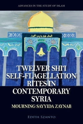 Twelver Shi'i Self-Flagellation Rites in Contemporary Syria: Mourning Sayyida Zaynab by Szanto, Edith