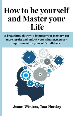 How to be yourself and Master your Life: A breakthrough way to improve your memory, get more results and unlock your mindset, memory improvement for y by Horsley, Tom