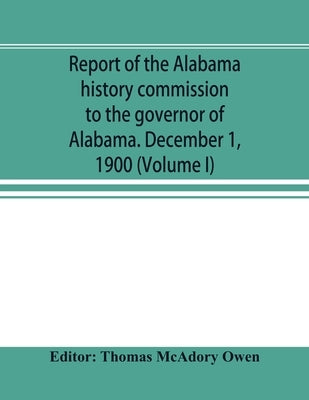 Report of the Alabama history commission to the governor of Alabama. December 1, 1900 (Volume I) by McAdory Owen, Thomas