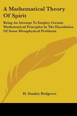 A Mathematical Theory Of Spirit: Being An Attempt To Employ Certain Mathematical Principles In The Elucidation Of Some Metaphysical Problems by Redgrove, H. Stanley
