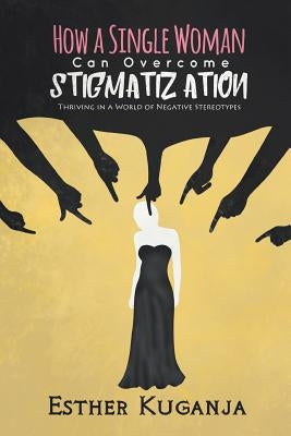 How a Single Woman Can Overcome Stigmatisation: Thriving in a World of Negative Stereotypes by Kuganja, Esther