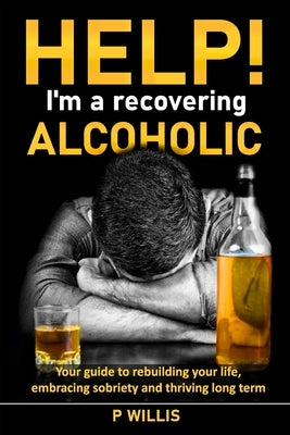Help! I'm a recovering alcoholic: Your guide to rebuilding your life, embracing sobriety and thriving long term by Willis, P.